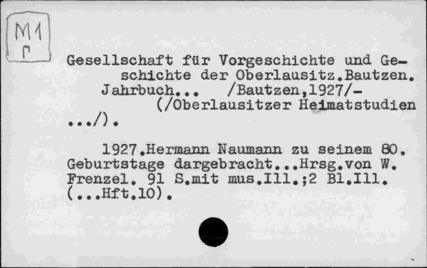 ﻿Ml
; Gesellschaft für Vorgeschichte und Geschichte der Oberlausitz.Bautzen.
Jahrbuch...	/Bautzen,1927/-
(/Oberlausitzer HeimatStudien
1927 .Hermann Naumann zu seinem 80. Geburtstage dargebracht...Hrsg.von W. Frenzel, 91 S.mit mus.Ill.;2 Bl.Ill. (...Hft.10).